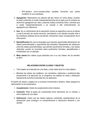 o C++ declara como virtuales todas aquellas funciones que quiere 
modificar en sus subclases. 
3. Agregación. Representa una relación del tipo "tener un" entre clases. Cuando 
la clase contenida no existe independientemente de la clase que la contiene se 
denomina agregación por valor y además implica contenido físico, mientras que 
si existe independientemente y se accede a ella indirectamente, es 
agregación por referencia. 
4. Uso. Es un refinamiento de la asociación donde se especifica cual es el cliente 
y cual el servidor de ciertos servicios, permitiendo a los clientes acceder sólo a 
las interfaces públicas de los servidores, ofreciendo mayor encapsulación de la 
información. 
5. Ejemplificación Se usa en lenguajes que soportan genericidad (declaración de 
clases parametrizadas y argumentos tipo template). Representa las relaciones 
entre las clases parametrizadas, que admiten parámetros formales, y las clases 
obtenidas cuando se concretan estos parámetros formales, ejemplificados o 
inicializados con un ejemplo. 
6. Meta clases Son clases cuyos ejemplos son a su vez clases. No se admiten 
en C++. 
RELACIONES ENTRE CLASES Y OBJETOS 
 Todo objeto es el ejemplo de una clase, y toda clase tiene 0 ó más objetos. 
 Mientras las clases son estáticas, con semántica, relaciones y existencia fijas 
previamente a la ejecución de un programa, los objetos se crean y destruyen 
rápidamente durante la actividad de una aplicación. 
El diseño de clases y objetos es un proceso incremental e iterativo. Debe asegurar la 
optimización en los parámetros: 
1. Acoplamiento: Grado de acoplamiento entre módulos. 
2. Cohesión: Mide el grado de conectividad entre elementos de un módulo, y 
entre objetos de una clase. 
3. Suficiencia: Indica que las clases capturan suficientes características de la 
abstracción para conseguir un comportamiento e interacción eficiente y con 
sentido. 
 
