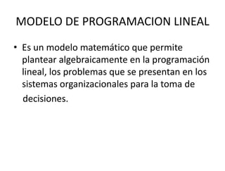 MODELO DE PROGRAMACION LINEAL
• Es un modelo matemático que permite
plantear algebraicamente en la programación
lineal, los problemas que se presentan en los
sistemas organizacionales para la toma de
decisiones.
 