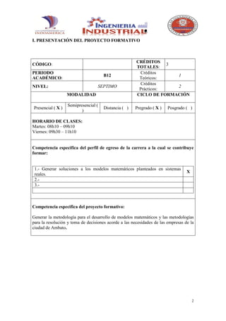 I. PRESENTACIÓN DEL PROYECTO FORMATIVO



                                                       CRÉDITOS
CÓDIGO:                                                            3
                                                       TOTALES:
PERIODO                                                  Créditos
                                      B12                            1
ACADÉMICO:                                              Teóricos:
                                                         Créditos
NIVEL:                            SEPTIMO                            2
                                                        Prácticos:
                   MODALIDAD                           CICLO DE FORMACIÓN

                   Semipresencial (
Presencial ( X )                      Distancia ( )   Pregrado ( X )    Posgrado ( )
                          )

HORARIO DE CLASES:
Martes: 08h10 – 09h10
Viernes: 09h30 – 11h10


Competencia especifica del perfil de egreso de la carrera a la cual se contribuye
formar:


 1.- Generar soluciones a los modelos matemáticos planteados en sistemas
                                                                                  X
 reales.
 2.-
 3.-



Competencia especifica del proyecto formativo:

Generar la metodología para el desarrollo de modelos matemáticos y las metodologías
para la resolución y toma de decisiones acorde a las necesidades de las empresas de la
ciudad de Ambato.




                                                                                      2
 