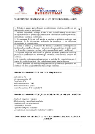 COMPETENCIAS GENÉRICAS DE LA UTI QUE SE DESARROLLARÁN:



 1. Trabaja en equipo para alcanzar un determinado objetivo, acorde con un
                                                                                      X
 determinado proyecto o actividad.
 2. Aprende a aprender a lo largo de toda la vida, identificando y reconociendo
 las oportunidades de aprendizaje, para estar en sintonía con los retos personales,
 ambientales, sociales y económicos.
 3. Se comunica de forma oral, escrita y asertiva en distintos contextos para
 apropiarse de la información, utilizando la tecnología y las diferentes
 modalidades de comunicación.
 4. Lidera el análisis y resolución de dilemas y problemas contemporáneos
 (ambientales, sociales, culturales y económicos) para contribuir al tejido social
 y al desarrollo económico con base en la responsabilidad social y ambiental.
 5. Emprende proyectos para identificar, plantear y resolver problemas sociales y
 productivos con base en una metodología sistémica y considerando los retos del
 contexto.
 6. Se comunica en inglés para integrarse en la sociedad del conocimiento, en el
 marco del multiculturalismo y los estándares europeos para las lenguas.
 7. Realiza proyectos de investigación para conocer y/o resolver problemas del
 contexto con ética y siguiendo una metodología científica.


PROYECTOS FORMATIVOS PREVIOS REQUERIDOS:

Matemáticas (I)
Lógica matemática (II)
Estadística (III)
Análisis matemático I (IV)
Análisis matemático III (V)
Control estadístico de la calidad (VI)


PROYECTOS FORMATIVOS QUE SE DEBEN CURSAR PARALELAMENTE:

Diseño de máquinas y equipos
Administración y gestión de la calidad
Laboratorio de electroneumática
Transferencia de calor
Seguridad e Higiene Industrial
Laboratorio de automatización industrial con PLCs


 CONTRIBUCION DEL PROYECTO FORMATIVO AL PROGRAMA DE LA
                        CARRERA


                                                                                          3
 