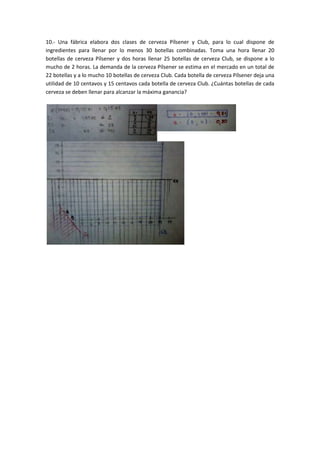 10.- Una fábrica elabora dos clases de cerveza Pílsener y Club, para lo cual dispone de
ingredientes para llenar por lo menos 30 botellas combinadas. Toma una hora llenar 20
botellas de cerveza Pílsener y dos horas llenar 25 botellas de cerveza Club, se dispone a lo
mucho de 2 horas. La demanda de la cerveza Pílsener se estima en el mercado en un total de
22 botellas y a lo mucho 10 botellas de cerveza Club. Cada botella de cerveza Pílsener deja una
utilidad de 10 centavos y 15 centavos cada botella de cerveza Club. ¿Cuántas botellas de cada
cerveza se deben llenar para alcanzar la máxima ganancia?
 