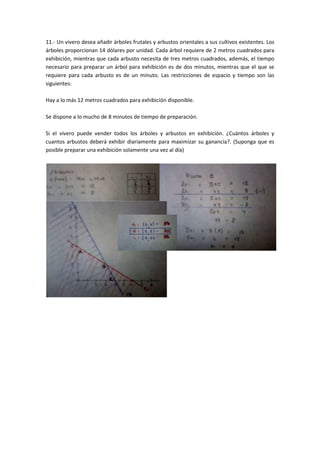 11.- Un vivero desea añadir árboles frutales y arbustos orientales a sus cultivos existentes. Los
árboles proporcionan 14 dólares por unidad. Cada árbol requiere de 2 metros cuadrados para
exhibición, mientras que cada arbusto necesita de tres metros cuadrados, además, el tiempo
necesario para preparar un árbol para exhibición es de dos minutos, mientras que el que se
requiere para cada arbusto es de un minuto. Las restricciones de espacio y tiempo son las
siguientes:

Hay a lo más 12 metros cuadrados para exhibición disponible.

Se dispone a lo mucho de 8 minutos de tiempo de preparación.

Si el vivero puede vender todos los árboles y arbustos en exhibición. ¿Cuántos árboles y
cuantos arbustos deberá exhibir diariamente para maximizar su ganancia?. (Suponga que es
posible preparar una exhibición solamente una vez al día)
 