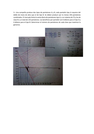 3.- Una compañía produce dos tipos de pantalones A y B, cada pantalón tipo A requiere del
doble de mano de obra que el de tipo B. Se deben producir por lo menos 250 pantalones
combinados. El mercado limita la venta diaria de pantalones tipo A, a un máximo de 75 y los de
clase B a un total de 125 pantalones. Los beneficios por pantalón son 6 dólares para el tipo A y
4 dólares para el tipo B. Determinar el número de pantalones de cada clase que maximice la
ganancia.
 