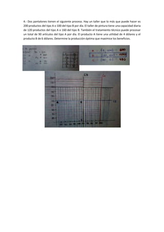 4.- Dos pantalones tienen el siguiente proceso. Hay un taller que lo más que puede hacer es
200 productos del tipo A o 100 del tipo B por día. El taller de pintura tiene una capacidad diaria
de 120 productos del tipo A o 160 del tipo B. También el tratamiento técnico puede procesar
un total de 90 artículos del tipo A por día. El producto A tiene una utilidad de 4 dólares y el
producto B de 6 dólares. Determine la producción óptima que maximice los beneficios.
 