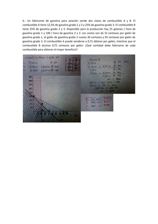 6.- Un fabricante de gasolina para aviación vende dos clases de combustible A y B. El
combustible A tiene 12,5% de gasolina grado 1 y 2 y 25% de gasolina grado 3. El combustible B
tiene 25% de gasolina grado 2 y 3. Disponible para la producción hay 25 galones / hora de
gasolina grado 1 y 100 / hora de gasolina 2 y 3. Los costos son de 15 centavos por galón de
gasolina grado 1, el galón de gasolina grado 2 cuesta 30 centavos y 45 centavos por galón de
gasolina grado 3. El combustible A puede venderse a 0,71 dólares por galón, mientras que el
combustible B alcanza 0,75 centavos por galón. ¿Qué cantidad debe fabricarse de cada
combustible para obtener el mayor beneficio?
 