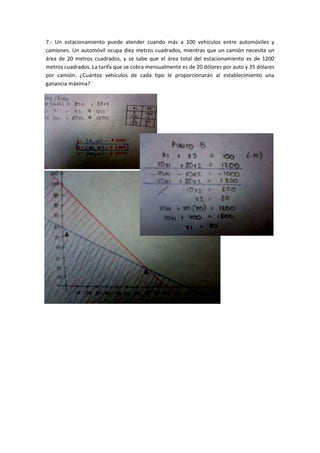 7.- Un estacionamiento puede atender cuando más a 100 vehículos entre automóviles y
camiones. Un automóvil ocupa diez metros cuadrados, mientras que un camión necesita un
área de 20 metros cuadrados, y se sabe que el área total del estacionamiento es de 1200
metros cuadrados. La tarifa que se cobra mensualmente es de 20 dólares por auto y 35 dólares
por camión. ¿Cuántos vehículos de cada tipo le proporcionarán al establecimiento una
ganancia máxima?
 
