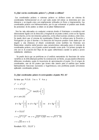 1) ¿Qué son las coordenadas polares? y ¿Dónde se utilizan?
Las coordenadas polares o sistemas polares se definen como un sistema de
coordenadas bidimensional en el cual cada punto del plano se determina por una
distancia y un ángulo estos son ampliamente utilizados en física y trigonometría. Las
coordenadas polares son bidimensionales, por lo que solamente se pueden usar donde
las posiciones de los puntos se sitúen en un plano bidimensional.
Son las más adecuadas en cualquier contexto donde el fenómeno a considerar esté
directamente ligado con la dirección y longitud de un punto central, como en las figuras
de revolución, en los movimientos giratorios, en las observaciones estelares, entre otros.
Se puede decir que el sistema de coordenadas Polares lo utilizan para la Posición y
Navegación ya que el destino o la dirección del trayecto pueden venir dados por un
ángulo y una distancia al objeto considerado como también los Sistemas son
Busterniano simetría radial poseen unas características adecuadas para el sistema de
coordenadas polares, con el punto central actuando como polo. Un primer ejemplo de
este uso es la ecuación del flujo de las aguas subterráneas cuando se aplica a pozos
radialmente simétricos.
Se puede decir que un problema en el análisis matemático de funciones de varias
variables es la dificultad para probar la existencia de un límite, ya que pueden obtenerse
diferentes resultados según la trayectoria de aproximación al punto. En el origen de
coordenadas, uno de los puntos que tienen más interés para el análisis (por anular
habitualmente funciones racionales o logarítmicas), este problema puede solventarse
aplicando coordenadas polares.
2) ¿Qué coordenadas polares le corresponden al punto P(3, 4)?
Se tiene que P (3,4) 3 es x Y 4 es y
𝑟2
= 𝑥2
+ 𝑦2
𝑥 = 𝑟. cos(𝜗)
tan(𝜗) =
𝑦
𝑥
y= 𝑟. 𝑠𝑒𝑛 (𝜗)
𝜗 = Tg−1 𝑦
𝑥
⇒ 𝜗 = Tg−1 4
3
⟹ 𝜗 = Tg−1 4
3
𝜗 = 53,13°
𝑟 = √𝑥2 + 𝑦2 ⟹ 𝑟 = √(3)2 + (4)2 ⟹ 𝑟 = √9 + 16
𝑟 = √25 ⟹ 𝑟 = 5
Resultado P(5 , 53,13°
)
 