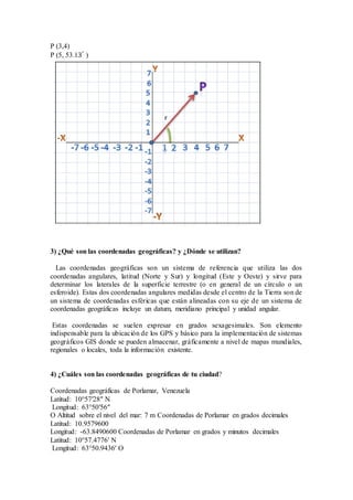 P (3,4)
P (5, 53.13°
)
3) ¿Qué son las coordenadas geográficas? y ¿Dónde se utilizan?
Las coordenadas geográficas son un sistema de referencia que utiliza las dos
coordenadas angulares, latitud (Norte y Sur) y longitud (Este y Oeste) y sirve para
determinar los laterales de la superficie terrestre (o en general de un círculo o un
esferoide). Estas dos coordenadas angulares medidas desde el centro de la Tierra son de
un sistema de coordenadas esféricas que están alineadas con su eje de un sistema de
coordenadas geográficas incluye un datum, meridiano principal y unidad angular.
Estas coordenadas se suelen expresar en grados sexagesimales. Son elemento
indispensable para la ubicación de los GPS y básico para la implementación de sistemas
geográficos GIS donde se pueden almacenar, gráficamente a nivel de mapas mundiales,
regionales o locales, toda la información existente.
4) ¿Cuáles son las coordenadas geográficas de tu ciudad?
Coordenadas geográficas de Porlamar, Venezuela
Latitud: 10°57′28″ N
Longitud: 63°50′56″
O Altitud sobre el nivel del mar: 7 m Coordenadas de Porlamar en grados decimales
Latitud: 10.9579600
Longitud: -63.8490600 Coordenadas de Porlamar en grados y minutos decimales
Latitud: 10°57.4776′ N
Longitud: 63°50.9436′ O
 