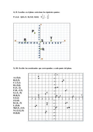 4). II. Localiza en el plano cartesiano los siguientes puntos:
P (-2,4) Q(O,-3) R(-5,0) S(0,0) T
𝟕
𝟐
,
𝟐
𝟓
5). III. Escribe las coordenadas que correspondan a cada punto del plano.
A (-5,6)
B (2,5)
C (-3,1)
D (-5,0)
E (3, -2)
F (0, -3.5)
G (-3, -5)
H (0,3)
I (3,2)
J (1,0)
K (-6, -3)
L (5,0)
M(3.5, -3.5)
N (-2.5,2.5)
O (0,0)
 