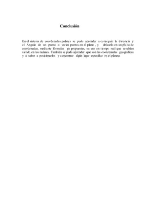 Conclusión
En el sistema de coordenadas polares se pudo aprender a conseguir la distancia y
el Angulo de un punto o varios puntos en el plano , y ubicarlo en un plano de
coordenadas, mediante fórmulas ya propuestas, su uso en tiempo real que vendrían
siendo en los radares. También se pudo aprender que son las coordenadas geográficas
y a saber a posicionarlos y a encontrar algún lugar específico en el planeta
 
