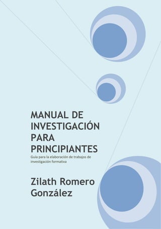 MANUAL DE
INVESTIGACIÓN
PARA
PRINCIPIANTES
Guía para la elaboración de trabajos de
investigación formativa
Zilath Romero
González
 