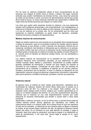 Por tal razón la violencia intrafamiliar afecta el buen comportamiento de las
personas que integran la familia hacia el interior y exterior del hogar, tomando
actitudes que pueden manifestarse de diversas formas, unas veces las personas
se aíslan de las demás e inician una forma de adormecimiento mental que puede
llevar hasta la locura, en otras ocasiones trasmiten esa agresividad o maltrato del
hogar hacia las demás personas que integran su núcleo social.

Los niños que suelen estar presentes durante la violencia y los que presencian
pueden sufrir problemas emocionales y de comportamiento. Los investigadores, la
violencia en la familia a los niños le afecta en tres maneras: en la salud, educación
y el uso de violencia en su propia vida. Se ha comprobado que los niños que
presencian la violencia manifiestan un grado mayor de depresión, ansiedad,
síntomas de trauma y problema de temperamentos.

Medios masivos de comunicación
Hablar de medios masivos de comunicación en la actualidad, lleva necesariamente
a hablar de educación, pues en la sociedad moderna los medios masivos ejercen
gran influencia ya que ofrecen a niños y jóvenes una educación informal que en
ocasiones consideran más llamativa e interesante que la obtenida en la escuela.
Los medios inciden más que nunca en la educación de las nuevas generaciones,
moldean gustos y tendencias en públicos de todas las edades e incluso influyen en
la manera como el individuo se relaciona consigo mismo, con sus semejantes y
con el mundo.
Los medios masivos de comunicación en la sociedad de hoy muestran una
creciente influencia como formadores culturales, ya que determinan en gran
medida nuestras ideas, hábitos y costumbres. Actualmente es posible obtener
grandes cantidades de información y noticias con gran rapidez sin importar el
momento en que surgieron. Contribuyen en gran parte a fijar las maneras de
pensamiento de la sociedad; a establecer la agenda de los asuntos políticos,
sociales y económicos que se discuten; a crear o a destruir la reputación de una
organización, persona o grupo de personas; proporcionan información y elementos
para que la persona o el público construyan, ponderen y formen sus opiniones.


Violencia natural

El agresivo nace, el violento se hace" asesta José Sanmartín, catedrático de la
Universidad de Valencia, director del Centro Reina Sofía para el estudio de la
violencia y autor del libro "La violencia y sus claves". Este profesor, que ha
realizado varios trabajos sobre el tema, asegura que "nuestra agresividad es un
rasgo en el sentido biológico del término; es una nota evolutivamente adquirida,
mientras que la violencia es una nota específicamente humana que suele
traducirse en acciones intencionales que tienden a causar daño a otros seres
humanos".
Agresividad y violencia, por tanto, no son la misma cosa; La primera forma parte de
nuestra esencia animal. Somos agresivos por naturaleza, por instinto de
supervivencia frente a un entorno hostil, de la misma forma en que son agresivos
el resto de los animales. La diferencia es que mientras ellos no llegan a causarse
la muerte, el ser humano llega a disfrutar con ella. Un ejemplo lo tenemos cuando
pelean dos lobos. En el momento en que está definido el combate y surge el
vencedor, éste orina sobre su adversario, que deja la yugular a su disposición en
señal de sometimiento. Y ahí cesa todo. Nunca llega la sangre al río, como
popularmente                                   se                             dice.
 