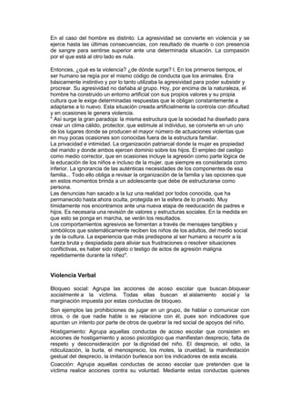 En el caso del hombre es distinto. La agresividad se convierte en violencia y se
ejerce hasta las últimas consecuencias, con resultado de muerte o con presencia
de sangre para sentirse superior ante una determinada situación. La compasión
por el que está al otro lado es nula.

Entonces, ¿qué es la violencia? ¿de dónde surge? l. En los primeros tiempos, el
ser humano se regía por el mismo código de conducta que los animales. Era
básicamente instintivo y por lo tanto utilizaba la agresividad para poder subsistir y
procrear. Su agresividad no dañaba al grupo. Hoy, por encima de la naturaleza, el
hombre ha construido un entorno artificial con sus propios valores y su propia
cultura que le exige determinadas respuestas que le obligan constantemente a
adaptarse a lo nuevo. Esta situación creada artificialmente la controla con dificultad
y en ocasiones le genera violencia.
" Así surge la gran paradoja: la misma estructura que la sociedad ha diseñado para
crear un clima cálido, protector, que estimule al individuo, se convierte en un uno
de los lugares donde se producen el mayor número de actuaciones violentas que
en muy pocas ocasiones son conocidas fuera de la estructura familiar.
La privacidad e intimidad. La organización patriarcal donde la mujer es propiedad
del marido y donde ambos ejercen dominio sobre los hijos. El empleo del castigo
como medio corrector, que en ocasiones incluye la agresión como parte lógica de
la educación de los niños e incluso de la mujer, que siempre es considerada como
inferior. La ignorancia de las auténticas necesidades de los componentes de esa
familia... Todo ello obliga a revisar la organización de la familia y las opciones que
en estos momentos brinda a un adolescente que debe de estructurarse como
persona.
Las denuncias han sacado a la luz una realidad por todos conocida, que ha
permanecido hasta ahora oculta, protegida en la esfera de lo privado. Muy
tímidamente nos encontramos ante una nueva etapa de reeducación de padres e
hijos. Es necesaria una revisión de valores y estructuras sociales. En la medida en
que esto se ponga en marcha, se verán los resultados.
Los comportamientos agresivos se fomentan a través de mensajes tangibles y
simbólicos que sistemáticamente reciben los niños de los adultos, del medio social
y de la cultura. La experiencia que más predispone al ser humano a recurrir a la
fuerza bruta y despiadada para aliviar sus frustraciones o resolver situaciones
conflictivas, es haber sido objeto o testigo de actos de agresión maligna
repetidamente durante la niñez".


Violencia Verbal

Bloqueo social: Agrupa las acciones de acoso escolar que buscan bloquear
socialmente a la víctima. Todas ellas buscan el aislamiento social y la
marginación impuesta por estas conductas de bloqueo.
Son ejemplos las prohibiciones de jugar en un grupo, de hablar o comunicar con
otros, o de que nadie hable o se relacione con él, pues son indicadores que
apuntan un intento por parte de otros de quebrar la red social de apoyos del niño.
Hostigamiento: Agrupa aquellas conductas de acoso escolar que consisten en
acciones de hostigamiento y acoso psicológico que manifiestan desprecio, falta de
respeto y desconsideración por la dignidad del niño. El desprecio, el odio, la
ridiculización, la burla, el menosprecio, los motes, la crueldad, la manifestación
gestual del desprecio, la imitación burlesca son los indicadores de esta escala.
Coacción: Agrupa aquellas conductas de acoso escolar que pretenden que la
víctima realice acciones contra su voluntad. Mediante estas conductas quienes
 