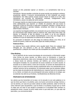 acosan al niño pretenden ejercer un dominio y un sometimiento total de su
   voluntad.
   Intimidación: Agrupa aquellas conductas de acoso escolar que persiguen amilanar,
   amedrentar, apocar o consumir emocionalmente al niño mediante una acción
   intimidatoria. Con ellas quienes acosan buscan inducir el miedo en el niño. Sus
   indicadores son acciones de intimidación, amenaza, hostigamiento físico
   intimidatorio, acoso a la salida del centro escolar
   El mensaje implícito de determinados programas televisivos de consumo frecuente
   entre adolescentes que exponen un modelo de proyecto vital que busca la
   aspiración a todo sin renunciar a nada para conseguirlo, siempre y cuando eso no
   signifique esforzarse o grandes trabajos, constituye otro factor de riesgo para
   determinados individuos.
   Los expertos han llegado también a la conclusión de que la violencia en los medios
   de comunicación tiene efectos sobre la violencia real, sobre todo entre niños. Se
   discute, no obstante, el tipo de efectos y su grado: si se da una imitación
   indiscriminada, si se da un efecto insensibilizador, si se crea una imagen de la
   realidad en la que se hiperboliza la incidencia de la violencia, etc.
   En conclusión la televisión con alto riesgo de violencia afecta a los niños, en el
   sentido de querer y tratar ser como ellos (tipos de modelo prototipo).
   Violencia física.
   La violencia física puede definirse como aquella lesión física de cualquier tipo
   infringida por una persona a otra, ya sea mediante golpes, mordeduras,
   quemaduras o cualquier otro medio que sea susceptible de causar lesiones.


Ciber-Bullying
   Con la aparición de las nuevas tecnologías de comunicación e información surgen
   otras formas de acoso escolar; se define como la intimidación a través de
   dispositivos electrónicos, tales como mensajes de texto, intimidación por fotografía
   o ideo(a través de cámaras móviles), por teléfono, por correo electrónico o
   mensajería inmediata. Es una extensión de acoso recibido en el centro escolar, el
   acosado es la victima dentro y fuera de la escuela, el número de observadores es
   mayor que en el caso de acoso escolar propiamente dicho una característica es el
   carácter anónimo de los acosadores. Es importante saber que los estudios reflejan
   que las tasas de prevalencia del ciberbullying son mayores fuera de la escuela que
   en su interior, se trataría de una prolongación del acoso recibido en el colegio, que
   se extiende mas allá de sus fronteras, manifestándose de diferentes formas.

   PROPUESTA DE INTERVENCION

los valores que les transmiten en la casa o en la escuela no son solo palabras si no
que los tiene que llevar a la práctica, para una buena convivencia consigo mismos y
con los demás y en caso de que estos valores se estén perdiendo, saber la forma de
cómo intervenir para recuperarlos y que los lleven a la práctica al igual que su moral
no dejar que con todo lo que aqueja la sociedad en la actualidad ellos cambien su
perspectiva moral o buscar el punto medio entre lo que está bien y lo que está mal
para ellos, y su convivencia diaria.
 