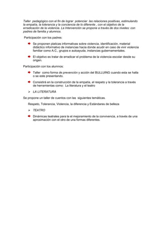 Taller pedagógico con el fin de lograr potenciar las relaciones positivas, estimulando
la empatía, la tolerancia y la conciencia de lo diferente , con el objetivo de la
erradicación de la violencia. La Intervención se propone a través de dos niveles: con
padres de familia y alumnos.

Participación con los padres:

       Se proponen platicas informativas sobre violencia, identificación, material
       didáctico informativo de instancias hacia donde acudir en caso de vivir violencia
       familiar como A.C., grupos e autoayuda, instancias gubernamentales.

       El objetivo es tratar de erradicar el problema de la violencia escolar desde su
       origen.

Participación con los alumnos:

       Taller como forma de prevención y acción del BULLUING cuando esta se halla
       o se este presentando.

       Consistirá en la construcción de la empatía, el respeto y la tolerancia a través
       de herramientas como: La literatura y el teatro

    LA LITERATURA

Se propone un taller de cuentos con las siguientes temáticas.

   Respeto, Tolerancia, Violencia, la diferencia y Estándares de belleza

    TEATRO

       Dinámicas teatrales para la el mejoramiento de la convivencia, a través de una
       aproximación con el otro de una formas diferentes.
 