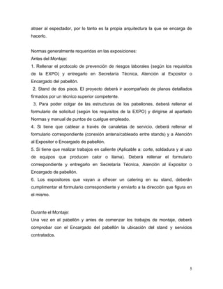 atraer al espectador, por lo tanto es la propia arquitectura la que se encarga de
hacerlo.


Normas generalmente requeridas en las exposiciones:
Antes del Montaje:
1. Rellenar el protocolo de prevención de riesgos laborales (según los requisitos
de la EXPO) y entregarlo en Secretaría Técnica, Atención al Expositor o
Encargado del pabellón.
2. Stand de dos pisos. El proyecto deberá ir acompañado de planos detallados
firmados por un técnico superior competente.
 3. Para poder colgar de las estructuras de los pabellones, deberá rellenar el
formulario de solicitud (según los requisitos de la EXPO) y dirigirse al apartado
Normas y manual de puntos de cuelgue empleado.
4. Si tiene que cablear a través de canaletas de servicio, deberá rellenar el
formulario correspondiente (conexión antena/cableado entre stands) y a Atención
al Expositor o Encargado de pabellón.
5. Si tiene que realizar trabajos en caliente (Aplicable a: corte, soldadura y al uso
de equipos que producen calor o llama). Deberá rellenar el formulario
correspondiente y entregarlo en Secretaría Técnica, Atención al Expositor o
Encargado de pabellón.
6. Los expositores que vayan a ofrecer un catering en su stand, deberán
cumplimentar el formulario correspondiente y enviarlo a la dirección que figura en
el mismo.



Durante el Montaje:
Una vez en el pabellón y antes de comenzar los trabajos de montaje, deberá
comprobar con el Encargado del pabellón la ubicación del stand y servicios
contratados.




                                                                                   5
 
