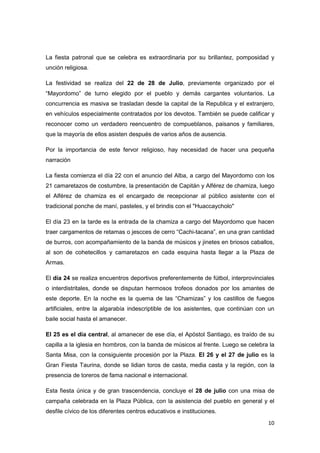 La fiesta patronal que se celebra es extraordinaria por su brillantez, pomposidad y
unción religiosa.

La festividad se realiza del 22 de 28 de Julio, previamente organizado por el
“Mayordomo” de turno elegido por el pueblo y demás cargantes voluntarios. La
concurrencia es masiva se trasladan desde la capital de la Republica y el extranjero,
en vehículos especialmente contratados por los devotos. También se puede calificar y
reconocer como un verdadero reencuentro de compueblanos, paisanos y familiares,
que la mayoría de ellos asisten después de varios años de ausencia.

Por la importancia de este fervor religioso, hay necesidad de hacer una pequeña
narración

La fiesta comienza el día 22 con el anuncio del Alba, a cargo del Mayordomo con los
21 camaretazos de costumbre, la presentación de Capitán y Alférez de chamiza, luego
el Alférez de chamiza es el encargado de recepcionar al público asistente con el
tradicional ponche de maní, pasteles, y el brindis con el "Huaccaycholo"

El día 23 en la tarde es la entrada de la chamiza a cargo del Mayordomo que hacen
traer cargamentos de retamas o jescces de cerro “Cachi-tacana”, en una gran cantidad
de burros, con acompañamiento de la banda de músicos y jinetes en briosos caballos,
al son de cohetecillos y camaretazos en cada esquina hasta llegar a la Plaza de
Armas.

El día 24 se realiza encuentros deportivos preferentemente de fútbol, interprovinciales
o interdistritales, donde se disputan hermosos trofeos donados por los amantes de
este deporte. En la noche es la quema de las “Chamizas” y los castillos de fuegos
artificiales, entre la algarabía indescriptible de los asistentes, que continúan con un
baile social hasta el amanecer.

El 25 es el día central, al amanecer de ese día, el Apóstol Santiago, es traído de su
capilla a la iglesia en hombros, con la banda de músicos al frente. Luego se celebra la
Santa Misa, con la consiguiente procesión por la Plaza. El 26 y el 27 de julio es la
Gran Fiesta Taurina, donde se lidian toros de casta, media casta y la región, con la
presencia de toreros de fama nacional e internacional.

Esta fiesta única y de gran trascendencia, concluye el 28 de julio con una misa de
campaña celebrada en la Plaza Pública, con la asistencia del pueblo en general y el
desfile cívico de los diferentes centros educativos e instituciones.
                                                                                    10
 