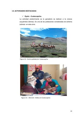 I.8. ACTIVIDADES DESTACADAS


            Oyolo – Ccalaccapcha.
        La actividad predominante es la ganadería se dedican a la crianza
        auquénidos (llamas). Es una de las poblaciones consideradas de extrema
        pobreza en esta zona.




        Figura 12.- Centro poblado de Ccalaccapcha




          Figura 13.- Atención médica en Ccalaccapcha




                                                                           14
 