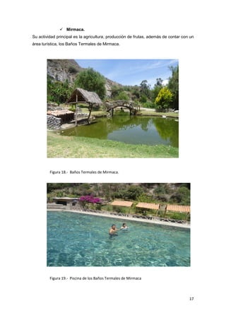  Mirmaca.
Su actividad principal es la agricultura, producción de frutas, además de contar con un
área turística, los Baños Termales de Mirmaca.




         Figura 18.- Baños Termales de Mirmaca.




         Figura 19.- Piscina de los Baños Termales de Mirmaca



                                                                                    17
 