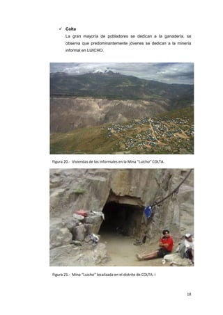  Colta
        La gran mayoría de pobladores se dedican a la ganadería, se
        observa que predominantemente jóvenes se dedican a la minería
        informal en LUICHO.




Figura 20.- Viviendas de los informales en la Mina “Luicho” COLTA.




Figura 21.- Mina “Luicho” localizada en el distrito de COLTA. I



                                                                     18
 