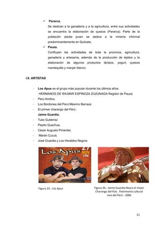     Pararca.
                Se dedican a la ganadería y a la agricultura, entre sus actividades
                se encuentra la elaboración de quesos (Pararca). Parte de la
                población      adulta    joven    se   dedica   a   la     minería    informal
                predominantemente en Quilcata.
            Pauza.
                Confluyen las actividades de toda la provincia, agricultura,
                ganadería y artesanía, además de la producción de tejidos y la
                elaboración     de      algunos   productos     lácteos,    yogurt,   quesos
                mantequilla y manjar blanco.


I.9. ARTISTAS


    -   Los Apus es el grupo más popular durante los últimos años.
        HERMANOS DE WILMAR ESPINOZA ZUZUNAGA Regidor de Pauza
    -   Perú Andino.
    -   Los Bordones del Perú Máximo Barraza
    -   El primer charango del Perú :
        Jaime Guardia.
    -   Tulio Gutiérrez
    -   Pepito Quechua,
    -   César Augusto Pimentel,
    -   Marán Cuculi,
    -   José Guardia y Los Heraldos Negros




        Figura 25.- Los Apus                           Figura 26.- Jaime Guardia Neyra el mejor
                                                        Charango del País. Patrimonio cultural
                                                                  vivo del Perú - 2006




                                                                                           21
 
