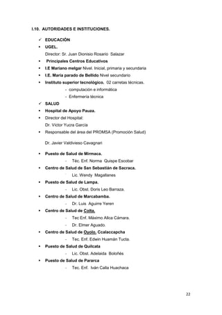 I.10. AUTORIDADES E INSTITUCIONES.

   EDUCACIÓN
     UGEL.
      Director: Sr. Juan Dionisio Rosario Salazar
     Principales Centros Educativos
     I.E Mariano melgar Nivel. Inicial, primaria y secundaria
     I.E. María parado de Bellido Nivel secundario
     Instituto superior tecnológico. 02 carretas técnicas.
                 - computación e informática
                 - Enfermería técnica
   SALUD
     Hospital de Apoyo Pauza.
     Director del Hospital:
      Dr. Víctor Yucra García
     Responsable del área del PROMSA (Promoción Salud)

      Dr. Javier Valdivieso Cavagnari

     Puesto de Salud de Mirmaca.
                 -   Téc. Enf. Norma Quispe Escobar
     Centro de Salud de San Sebastián de Sacraca.
                 -
                     Lic. Wendy Magallanes
     Puesto de Salud de Lampa.
                 -   Lic. Obst. Doris Leo Barraza.
     Centro de Salud de Marcabamba.
                 -   Dr. Luis Aguirre Yeren
     Centro de Salud de Colta.
                 -   Tec Enf. Máximo Allca Cámara.
                 -   Dr. Elmer Aguado.
     Centro de Salud de Oyolo. Ccalaccapcha
                 -   Tec. Enf. Edwin Huamán Tucta.
     Puesto de Salud de Quilcata
                 -   Lic. Obst. Adelaida Boloñés
     Puesto de Salud de Pararca
                 -   Tec. Enf. Iván Calla Huachaca




                                                                 22
 