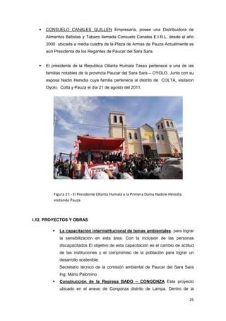    CONSUELO CANALES GUILLEN Empresaria, posee una Distribuidora de
      Alimentos Bebidas y Tabaco llamada Consuelo Canales E.I.R.L. desde el año
      2000 ubicada a media cuadra de la Plaza de Armas de Pauza Actualmente es
      aún Presidenta de los Regantes de Paucar del Sara Sara.


     El presidente de la Republica Ollanta Humala Tasso pertenece a una de las
      familias notables de la provincia Paucar del Sara Sara – OYOLO. Junto con su
      esposa Nadin Heredia cuya familia pertenece al distrito de COLTA, visitaron
      Oyolo, Colta y Pauza el día 21 de agosto del 2011.




          Figura 27.- El Presidente Ollanta Humala y la Primera Dama Nadine Heredia
          visitando Pauza.



I.12. PROYECTOS Y OBRAS

            La capacitación interinstitucional de temas ambientales. para lograr
             la sensibilización en esta área. Con la inclusión de las personas
             discapacitados El objetivo de esta capacitación es el cambio de actitud
             de las instituciones y el compromiso de la población para lograr un
             desarrollo sostenible.
             Secretario técnico de la comisión ambiental de Paucar del Sara Sara
             Ing. Mario Palomino
            Construcción de la Represa BADO – CONGONZA Este proyecto
             ubicado en el anexo de Congonza distrito de Lampa. Dentro de la

                                                                                      25
 