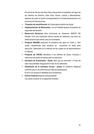 Provincia de Paucar del Sara Sara solucionaría el problema del agua de
    los distritos de Pararca, Sara Sara, Pauza, Lampa y Marcabamba.
    Además de cubrir el sector correspondiente a la Calla perteneciente a la
    provincia de Parinacochas.
   Proyecto de electrificación de Cclaccapcha distrito de Oyolo.
   Implementación de Biohuertos, con la finalidad apoyar al proyecto de
    seguridad alimentaria.
   Reservorio Nocturno obra inconclusa en Airaranca ANEXO DE
    PAUZA, tuvo una inspección técnico donde se realizaron una serie de
    observaciones que tienen que ser levantadas.
   Proyecto WAGNE soluciona el problema del agua en Colta y San
    Javier, actualmente este proyecto se            encuentra en base para
    ejecución. Valorizado en 9 millones de los cuales ya se desembolsaron
    4 millones.
   Proyecto de TUCSU. Beneficia a los distritos de Oyolo, Corculla y
    Ushua se encuentra en bases para su ejecución.
   Carretera de Pomacocha - Oyolo obra que se culminará a fines de
    este mes probable inauguración el día 25 de setiembre.
   Ampliación de la Carretera Incuyo - pauza. El Gobierno Regional
    confirmó que no se culminará por falta de presupuesto.
    El 2013 se iniciará el asfaltado de la ampliación.
   Centro Cultural proyecto presupuestado
    Las obras iniciaran en el siguiente trimestre




                                                                         26
 