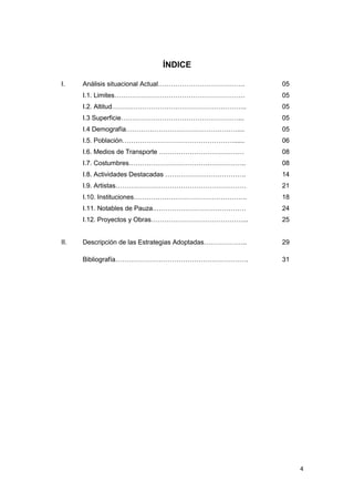 ÍNDICE

I.    Análisis situacional Actual………………………………….          05
      I.1. Limites……………………………………………………                   05
      I.2. Altitud……………………………………………………..                 05
      I.3 Superficie………………………………………………...                05
      I.4 Demografía……………………………………………....                05
      I.5. Población……………………………………………......              06
      I.6. Medios de Transporte …………………………………            08
      I.7. Costumbres……………………………….……………..                08
      I.8. Actividades Destacadas ……………………………….          14
      I.9. Artistas……………………………………………………                  21
      I.10. Instituciones…………………………………………….              18
      I.11. Notables de Pauza.……………………………………             24
      I.12. Proyectos y Obras……………………………………...           25


II.   Descripción de las Estrategias Adoptadas………………..   29

      Bibliografía…………………………………………………….                  31




                                                              4
 
