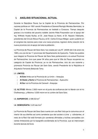 I.   ANÁLISIS SITUACIONAL ACTUAL

Durante la República Pauza fue la Capital de la Provincia de Parinacochas. Por
razones políticas en 1891 siendo Presidente el General Remigio Morales Bermúdez, la
Capital de la Provincia de Parinacochas se trasladó a Coracora. Tiempo después
gracias a la iniciativa del pausino notable Jacinto Pebe Pueyrredon con el apoyo del
Ing. Wilfredo Huaita Nuñez, el Dr. José Rosas La Noire, el Dr. Nazario Villafuerte,
presidentes del Círculo Mutuo Pauza y el Dr. Carlos Enrique Melgar, quien sustento en
el congreso las razones para crear una nueva provincia, lograron dicha creación de la
nueva provincia con el apoyo de toda la población.

La Provincia de Páucar del Sara Sara, fue creada por Ley No. 24046 del 2 de enero de
1985 y es una de las 11 provincias del Departamento de Ayacucho. Todos los pueblos
que integran la Provincia de Páucar del Sara Sara pertenecieron a la actual Provincia
de Parinacochas, tuvo que pasar 94 años para que la Villa de Pauza recuperara su
categoría de Capital de Provincia; ya no de Parinacochas, sino de una naciente y
promisora Provincia de Páucar del Sara Sara, siendo Presidente de la República el
Arquitecto Fernando Belaúnde Terry.

I.1. LÍMITES:
      Al Este limita con la Provincia de La Unión – Arequipa.
      Al Oeste y Norte la Provincia de Parinacochas – Ayacucho.
      Al Sur con la Provincia de Caravelí - Arequipa.


I.2. ALTITUD: Minina: 2,800 msnm en el punto de confluencia del río Marán con el río
Challwamayu, y Máxima: 5,505 msnm en la cumbre del Sara Sara.


I.3. SUPERFICIE: 2 096.92 km2


I.4. DEMOGRAFÍA: 5.25 hab./km2


La Provincia de Páucar del Sara Sara cuenta con una Red Vial que lo comunica con el
interior de sus distritos así como carreteras que dan acceso a Lima y colindantes, el
resto de la Red Vial está formado por carreteras afirmadas y trochas carrozables con
ciertas limitaciones por la topografía accidentada de la Provincia, que se interrumpen
durante épocas de lluvia.


                                                                                    5
 