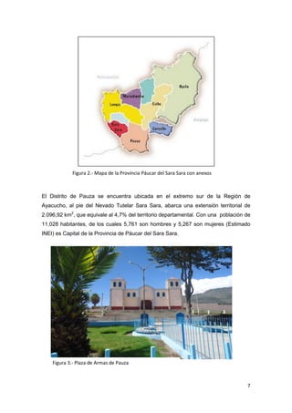 Figura 2.- Mapa de la Provincia Páucar del Sara Sara con anexos

            ºª
El Distrito de Pauza se encuentra ubicada en el extremo sur de la Región de
Ayacucho, al pie del Nevado Tutelar Sara Sara, abarca una extensión territorial de
2.096,92 km2, que equivale al 4,7% del territorio departamental. Con una población de
11,028 habitantes, de los cuales 5,761 son hombres y 5,267 son mujeres (Estimado
INEI) es Capital de la Provincia de Páucar del Sara Sara.




    Figura 3.- Plaza de Armas de Pauza



                                                                                   7
 