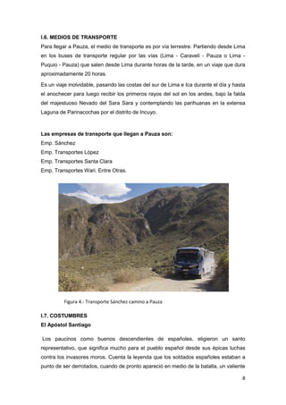 I.6. MEDIOS DE TRANSPORTE
Para llegar a Pauza, el medio de transporte es por vía terrestre. Partiendo desde Lima
en los buses de transporte regular por las vías (Lima - Caravelí - Pauza o Lima -
Puquio - Pauza) que salen desde Lima durante horas de la tarde, en un viaje que dura
aproximadamente 20 horas.

Es un viaje inolvidable, pasando las costas del sur de Lima e Ica durante el día y hasta
el anochecer para luego recibir los primeros rayos del sol en los andes, bajo la falda
del majestuoso Nevado del Sara Sara y contemplando las parihuanas en la extensa
Laguna de Parinacochas por el distrito de Incuyo.



Las empresas de transporte que llegan a Pauza son:
Emp. Sánchez
Emp. Transportes López
Emp. Transportes Santa Clara
Emp. Transportes Wari. Entre Otras.




          Figura 4.- Transporte Sánchez camino a Pauza

I.7. COSTUMBRES
El Apóstol Santiago

Los paucinos como buenos descendientes de españoles, eligieron un santo
representativo, que significa mucho para el pueblo español desde sus épicas luchas
contra los invasores moros. Cuenta la leyenda que los soldados españoles estaban a
punto de ser derrotados, cuando de pronto apareció en medio de la batalla, un valiente

                                                                                      8
 