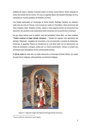 soldado de capa y espada, montado sobre un brioso corcel blanco. Quien espada en
mano dio cuenta de los moros. Por eso la sagrada figura del Apóstol Santiago es muy
venerada en muchos pueblos de España y el Perú.

Las fiestas patronales en homenaje al Santo Patrón Santiago Apóstol, se celebran
cada mes de julio en Pauza, Lima (Local con sede en Chorrillos), otras provincias del
Perú, España, Italia, Estados Unidos, Japón y otros lugares donde se encuentren los
paucinos. De acuerdo a las costumbres todo comienza con la quema de la chamiza1.

Es por estas fechas que el célebre vals del periodista Cesar Miro, se hace realidad
“Todos vuelven al lugar donde nacieron…” Desde los lugares más apartados del
planeta. Regresan, cargados de recuerdos y de una devoción a prueba de distancias.
Entonces el apacible Pauza se transforma en una feria total con el reencuentro de
miles de familiares y amigos unidos por un mismo sentimiento. Vienen a cumplir sus
promesas para beneplácito de los comerciantes locales.

El 25 de Julio de cada año, le rinden adoración y homenaje al Santo Patrón, en medio
de gran fervor religioso, atribuyéndole muchísimos milagros.




           Figura 5.- Sagrada imagen del Apóstol Santiago Patrón de Pauza

1
    Ramas verdes de retama para hacer fogata.

                                                                                   9
 