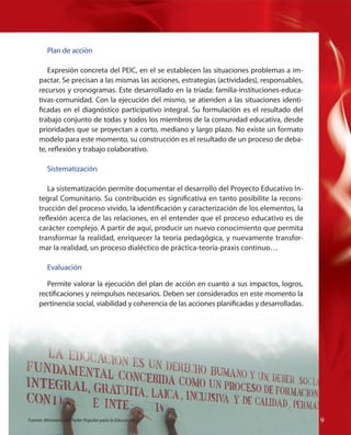 Plan de acción
Expresión concreta del PEIC, en el se establecen las situaciones problemas a impactar. Se precisan a las mismas las acciones, estrategias (actividades), responsables,
recursos y cronogramas. Este desarrollado en la tríada: familia-instituciones-educativas-comunidad. Con la ejecución del mismo, se atienden a las situaciones identificadas en el diagnóstico participativo integral. Su formulación es el resultado del
trabajo conjunto de todas y todos los miembros de la comunidad educativa, desde
prioridades que se proyectan a corto, mediano y largo plazo. No existe un formato
modelo para este momento, su construcción es el resultado de un proceso de debate, reflexión y trabajo colaborativo.
Sistematización
La sistematización permite documentar el desarrollo del Proyecto Educativo Integral Comunitario. Su contribución es significativa en tanto posibilite la reconstrucción del proceso vivido, la identificación y caracterización de los elementos, la
reflexión acerca de las relaciones, en el entender que el proceso educativo es de
carácter complejo. A partir de aquí, producir un nuevo conocimiento que permita
transformar la realidad, enriquecer la teoría pedagógica, y nuevamente transformar la realidad, un proceso dialéctico de práctica-teoría-praxis continuo…

Permite valorar la ejecución del plan de acción en cuanto a sus impactos, logros,
rectificaciones y reimpulsos necesarios. Deben ser considerados en este momento la
pertinencia social, viabilidad y coherencia de las acciones planificadas y desarrolladas.

Fuente: Ministerio del Poder Popular para la Educación

Fuente:
Fuente: Ministerio del Poder Popular para la Educación

Evaluación

99
9

 