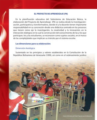 EL PROYECTO DE APRENDIZAJE (PA)
En la planificación educativa del Subsistema de Educación Básica, la
elaboración del Proyecto de Aprendizaje (PA) se realiza desde la investigaciónacción, participativa y transformadora, donde el y la docente tienen importante
responsabilidad en su concreción desde una didáctica centrada en los procesos
que tienen como eje la investigación, la creatividad y la innovación; en la
interacción dialógica en la cual la construcción del conocimiento de las y los que
participan, los y las estudiantes, se reconocen como sujetos sociales, en el marco
de las complejidades que implican su tránsito por el sistema escolar.
Las dimensiones para su elaboración:
Dimensión Axiológica
l
Sustentado en los principios y valores establecidos en la Constitución de la
República Bolivariana de Venezuela (1999), así como en el ordenamiento jurídico

10
10

Fuente: Ministerio del Poder Popular para la Educación

 