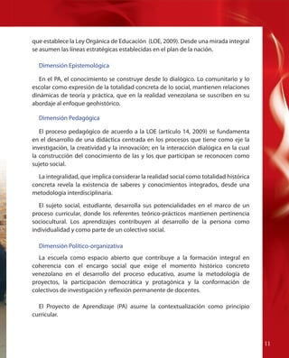 que establece la Ley Orgánica de Educación (LOE, 2009). Desde una mirada integral
se asumen las líneas estratégicas establecidas en el plan de la nación.
Dimensión Epistemológica
En el PA, el conocimiento se construye desde lo dialógico. Lo comunitario y lo
escolar como expresión de la totalidad concreta de lo social, mantienen relaciones
dinámicas de teoría y práctica, que en la realidad venezolana se suscriben en su
abordaje al enfoque geohistórico.
Dimensión Pedagógica
El proceso pedagógico de acuerdo a la LOE (artículo 14, 2009) se fundamenta
en el desarrollo de una didáctica centrada en los procesos que tiene como eje la
investigación, la creatividad y la innovación; en la interacción dialógica en la cual
la construcción del conocimiento de las y los que participan se reconocen como
sujeto social.
La integralidad, que implica considerar la realidad social como totalidad histórica
concreta revela la existencia de saberes y conocimientos integrados, desde una
metodología interdisciplinaria.
El sujeto social, estudiante, desarrolla sus potencialidades en el marco de un
proceso curricular, donde los referentes teórico-prácticos mantienen pertinencia
sociocultural. Los aprendizajes contribuyen al desarrollo de la persona como
individualidad y como parte de un colectivo social.
Dimensión Político-organizativa
La escuela como espacio abierto que contribuye a la formación integral en
coherencia con el encargo social que exige el momento histórico concreto
venezolano en el desarrollo del proceso educativo, asume la metodología de
proyectos, la participación democrática y protagónica y la conformación de
colectivos de investigación y reflexión permanente de docentes.
El Proyecto de Aprendizaje (PA) asume la contextualización como principio
curricular.

11

 
