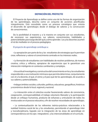 DEFINICIÓN DEL PROYECTO
El Proyecto de Aprendizaje se define como una de las formas de organización
de los aprendizajes, descrita como un conjunto de acciones planificadas
integralmente. Está concebido como un proceso estratégico que orienta
el desarrollo de aprendizajes desde el diálogo de saberes y la construcción
de conocimientos.
Da la posibilidad al maestro y a la maestra en conjunto con sus estudiantes,
de reconocer sus experiencias, sus saberes, conocimientos, habilidades y
potencialidades para luego decidir qué y cómo aprender. Los y las docentes asumen
el rol de mediador en el proceso pedagógico.
El proyecto de aprendizaje contribuye a:
• La apropiación por parte de los y las estudiantes de estrategias que le permitan
crear, reflexionar y valorar el conocimiento centrado en los intereses reales.
• La formación de estudiantes con habilidades de resolver problemas, de manera
creativa, crítica y reflexiva, apropiarse de experiencias que le garanticen una
interacción inteligente en contextos cambiantes y complejos.
• Una actitud investigativa y constructiva del conocimiento en los y las estudiantes
respondiendo a una motivación intrínseca que permita determinar, conjuntamente
con el y la docente, el qué, el cómo y el para qué de los aprendizajes, de acuerdo a
sus saberes y potencialidades.
• Indagar ámbitos sociales, culturales, políticos, educativos, geográficos, históricos
y económicos desde lo local, regional y nacional.
• La interacción entre el colectivo escolar favoreciendo valores de convivencia,
cooperación, corresponsabilidad, el trabajo voluntario liberador y la participación
desde un enfoque humanista, producto de esfuerzos y articulación de todos los
involucrados en el proceso educativo, a fin de resolver necesidades de aprendizajes.
• La contextualización de los referentes teórico-prácticos relacionados a la
realidad histórica social de las y los estudiantes, permitiendo el aprendizaje inter
y transdisciplinario, logrado con la integración de las áreas de aprendizaje en
correspondencia con los ejes integradores y las intencionalidades en el currículo.
13

 