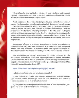 • Desarrollo de las potencialidades e intereses de cada estudiante según su edad,
contexto y particularidades propias y colectivas, potenciando el desarrollo integral
a fin de proporcionar una educación para la vida.
Para la elaboración de los Proyectos de Aprendizaje no existen formas únicas, ni
recetas. Por el contrario propicia la creatividad del y la docente: así como la innovación en su construcción. En tal sentido, se sugiere que se decida, cómo presentarlo a
través de debates y acuerdos en el colectivo institucional, donde tengan cabida los
colectivos de investigación y reflexión permanente de docentes. Esto a fin de generar intercambio de saberes y experiencias donde se establezcan las formas y modos
más convenientes de presentarlo. Allí todos y todas tendrán la oportunidad de dar
a conocer las fases o pasos puestos en práctica durante la construcción colectiva de
los proyectos.
A manera de referente se proponen las siguientes preguntas generadoras que
permiten orientar la construcción de proyectos, a partir del diagnóstico pedagógico
integral, que debe responder a las expectativas que tiene el y la estudiante y el y la
docente en relación al tema a ser abordado y a las intencionalidades del currículo:
¿Qué potencialidades, intereses y conocimientos previos presentan los y las
estudiantes?, ¿qué tema de interés local, regional y nacional se pueden considerar?,
¿cuáles contenidos de las áreas de aprendizaje pueden ser integrados en relación a
las potencialidades a desarrollar? Estas preguntas generadoras permitirán justificar
y describir la situación a abordar en el PA.
Según los resultados del diagnóstico pedagógico, precisar:
1. ¿Qué nombre le daremos a la temática a desarrollar?
2. ¿Qué saben los estudiantes de la temática seleccionada?, ¿qué desconocen?,
¿qué recursos para los aprendizajes tienen los y las estudiantes de la temática?,
¿cómo les gustaría que se desarrollara la temática?
3. ¿Qué potencialidades se pretenden desarrollar en las y los estudiantes?, ¿para
qué lo voy hacer? (Determinación de las finalidades)

14
14

Fuen

 