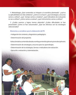 4. Metodología: ¿Qué contenidos se integran a la temática planteada? ¿cuál es
su aplicabilidad a la vida cotidiana?, ¿cómo se va hacer?, ¿qué estrategias y recursos
vamos a utilizar?, ¿qué tiempo vamos a emplear?, ¿qué indicadores de evaluación
se van a utilizar?, ¿cómo vamos a evaluar?, ¿qué instrumentos vamos a utilizar?
5. ¿Cuáles avances y logros hemos obtenido? ¿Cuáles dificultades se han
presentado? ¿Cómo se han solucionado?, ¿Qué tan efectivas son las estrategias
seleccionadas?
Momentos a considerar para la elaboración del PA
• Indagación de contexto y diagnóstico pedagógico.
• Determinación del propósito.
Selección
•Selección de los contenidos desde un enfoque interdisciplinario y transdisciplinario.
• Determinación de estrategias y recursos para los aprendizajes.
• Determinación de la estrategias, formas e indicadores de evaluación.
• Ejecución, evaluación y sistematización.

Fuente: Ministerio del Poder Popular para la Educación

15

 