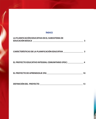 ÍNDICE
LA PLANIFICACIÓN EDUCATIVA EN EL SUBSISTEMA DE
EDUCACIÓN BÁSICA ________________________________________________ 3

CARÁCTERÌSTICAS DE LA PLANIFICACIÓN EDUCATIVA ___________________ 3

EL PROYECTO EDUCATIVO INTEGRAL COMUNITARIO (PEIC) _______________ 4

EL PROYECTO DE APRENDIZAJE (PA) __________________________________ 10

DEFINICIÓN DEL PROYECTO _________________________________________ 13

2

Fu

 