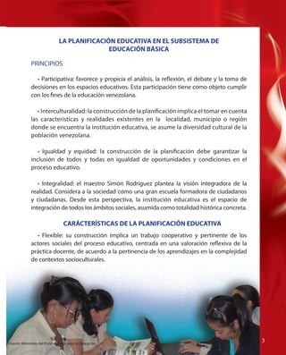 LA PLANIFICACIÓN EDUCATIVA EN EL SUBSISTEMA DE
EDUCACIÓN BÁSICA
PRINCIPIOS
• Participativa: favorece y propicia el análisis, la reflexión, el debate y la toma de
decisiones en los espacios educativos. Esta participación tiene como objeto cumplir
con los fines de la educación venezolana.
• Interculturalidad: la construcción de la planificación implica el tomar en cuenta
las características y realidades existentes en la localidad, municipio o región
donde se encuentra la institución educativa, se asume la diversidad cultural de la
población venezolana.
• Igualdad y equidad: la construcción de la planificación debe garantizar la
inclusión de todos y todas en igualdad de oportunidades y condiciones en el
proceso educativo.
• Integralidad: el maestro Simón Rodríguez plantea la visión integradora de la
realidad. Considera a la sociedad como una gran escuela formadora de ciudadanos
y ciudadanas. Desde esta perspectiva, la institución educativa es el espacio de
integración de todos los ámbitos sociales, asumida como totalidad histórica concreta.

CARÁCTERÍSTICAS DE LA PLANIFICACIÓN EDUCATIVA
• Flexible: su construcción implica un trabajo cooperativo y pertinente de los
actores sociales del proceso educativo, centrada en una valoración reflexiva de la
práctica docente, de acuerdo a la pertinencia de los aprendizajes en la complejidad
de contextos socioculturales.

Fuente: Ministerio del Poder Popular para la Educación

33
3

 