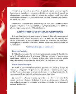• Integrada e integradora: considera a la sociedad como una gran escuela
formadora de ciudadanos y ciudadanas. Desde esta perspectiva, la escuela es
el espacio de integración de todos los ámbitos del quehacer social. Fomenta la
participación protagónica y democrática desde el trabajo integrado entre familias,
escuela y comunidad.
• Intencionada: responde a los preceptos legales, entre ellos, Constitución de la
República Bolivariana de Venezuela (1999), la Ley Orgánica de Educación (2009), los
planes, programas y proyectos del Estado Docente.

EL PROYECTO EDUCATIVO INTEGRAL COMUNITARIO (PEIC)
En la planificación educativa del sistema de Educación Básica, la elaboración del
Proyecto Educativo Integral Comunitario (PEIC) se realiza desde la investigaciónacción, participativa y transformadora, donde los colectivos de formación,
investigación y reflexión permanente tienen importante responsabilidad en
su concreción.
Las dimensiones para su elaboración
Dimensión Axiológica
El PEIC está sustentado en los principios y valores establecidos en la Constitución
de la República Bolivariana de Venezuela (1999), así como en el ordenamiento
jurídico que establece la Ley Orgánica de Educación (2009). Desde una mirada
integral se asumen las líneas estratégicas establecidas en el plan de la nación.
Dimensión Epistemológica
En el PEIC el conocimiento se construye, por una parte, desde el diálogo de
saberes. La integración y la participación de saberes en colectivo, constituyen
medios fundamentales para la concienciación sobre el mundo y la necesidad de
su transformación por parte del sujeto social que en él participa.
Lo comunitario y lo escolar como expresión de la totalidad concreta de lo
social, mantienen relaciones dinámicas de teoría y práctica, saber y hacer, lo
ancestral y diverso que, en la realidad venezolana, se suscriben en su abordaje al
enfoque geohistórico.
44

Fu

 
