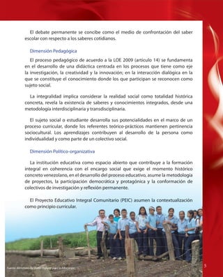El debate permanente se concibe como el medio de confrontación del saber
escolar con respecto a los saberes cotidianos.
Dimensión Pedagógica
El proceso pedagógico de acuerdo a la LOE 2009 (artículo 14) se fundamenta
en el desarrollo de una didáctica centrada en los procesos que tiene como eje
la investigación, la creatividad y la innovación; en la interacción dialógica en la
que se constituye el conocimiento donde los que participan se reconocen como
sujeto social.
La integralidad implica considerar la realidad social como totalidad histórica
concreta, revela la existencia de saberes y conocimientos integrados, desde una
metodología interdisciplinaria y transdisciplinaria.
El sujeto social o estudiante desarrolla sus potencialidades en el marco de un
proceso curricular, donde los referentes teórico-prácticos mantienen pertinencia
sociocultural. Los aprendizajes contribuyen al desarrollo de la persona como
individualidad y como parte de un colectivo social.
Dimensión Político-organizativa
La institución educativa como espacio abierto que contribuye a la formación
integral en coherencia con el encargo social que exige el momento histórico
concreto venezolano, en el desarrollo del proceso educativo, asume la metodología
de proyectos, la participación democrática y protagónica y la conformación de
colectivos de investigación y reflexión permanente.
El Proyecto Educativo Integral Comunitario (PEIC) asumen la contextualización
como principio curricular.

Fuente: Ministerio del Poder Popular para la Educación

55

 