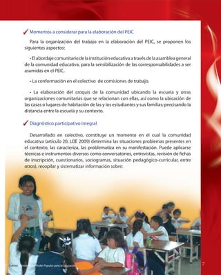Momentos a considerar para la elaboración del PEIC
Para la organización del trabajo en la elaboración del PEIC, se proponen los
siguientes aspectos:
• El abordaje comunitario de la institución educativa a través de la asamblea general
de la comunidad educativa, para la sensibilización de las corresponsabilidades a ser
asumidas en el PEIC.
• La conformación en el colectivo de comisiones de trabajo.
• La elaboración del croquis de la comunidad ubicando la escuela y otras
organizaciones comunitarias que se relacionan con ellas, así como la ubicación de
las casas o lugares de habitación de las y los estudiantes y sus familias; precisando la
distancia entre la escuela y su contexto.
Diagnóstico participativo integral
Desarrollado en colectivo, constituye un momento en el cual la comunidad
educativa (artículo 20, LOE 2009) determina las situaciones problemas presentes en
el contexto, las caracteriza, las problematiza en su manifestación. Puede aplicarse
técnicas e instrumentos diversos como conversatorios, entrevistas, revisión de fichas
de inscripción, cuestionarios, sociogramas, situación pedagógico-curricular, entre
otros), recopilar y sistematizar información sobre:

Fuente: Ministerio del Poder Popular para la Educación

77

 