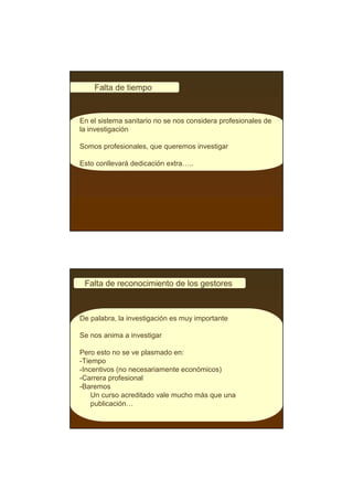 Falta de tiempo


En el sistema sanitario no se nos considera profesionales de
la investigación

Somos profesionales, que queremos investigar

Esto conllevará dedicación extra…..




 Falta de reconocimiento de los gestores



De palabra, la investigación es muy importante

Se nos anima a investigar

Pero esto no se ve plasmado en:
-Tiempo
-Incentivos (no necesariamente económicos)
-Carrera profesional
-Baremos
    Un curso acreditado vale mucho más que una
    publicación…
 