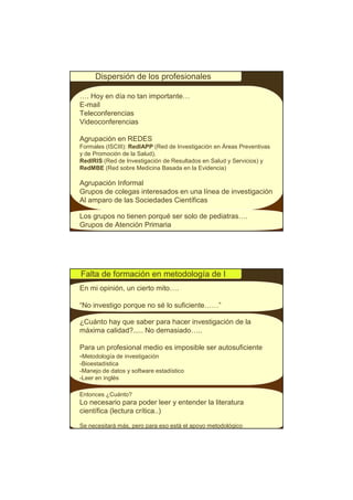 Dispersión de los profesionales

…. Hoy en día no tan importante…
E-mail
Teleconferencias
Videoconferencias

Agrupación en REDES
Formales (ISCIII): RedIAPP (Red de Investigación en Áreas Preventivas
y de Promoción de la Salud),
RedIRIS (Red de Investigación de Resultados en Salud y Servicios) y
RedMBE (Red sobre Medicina Basada en la Evidencia)

Agrupación Informal
Grupos de colegas interesados en una línea de investigación
Al amparo de las Sociedades Científicas

Los grupos no tienen porqué ser solo de pediatras….
Grupos de Atención Primaria




Falta de formación en metodología de I
En mi opinión, un cierto mito….

“No investigo porque no sé lo suficiente……”

¿Cuánto hay que saber para hacer investigación de la
máxima calidad?..... No demasiado…..

Para un profesional medio es imposible ser autosuficiente
-Metodología de investigación
-Bioestadística
-Manejo de datos y software estadístico
-Leer en inglés

Entonces ¿Cuánto?
Lo necesario para poder leer y entender la literatura
científica (lectura crítica..)

Se necesitará más, pero para eso está el apoyo metodológico
 