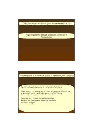 Dificultades burocráticas para firmar contratos de I




       Papel importante de las Sociedades Científicas o
                        Fundaciones




Dificultades en la publicación y autoría de los artículos científicos




 Apoyo metodológico para la redacción del trabajo

 Si es bueno, no tiene porqué haber mayores problemas para
 publicación en revistas indexadas, incluso con FI

 Además, las revistas de las Sociedades
 Revista de Pediatría de Atención Primaria
 Pediatría integral
 