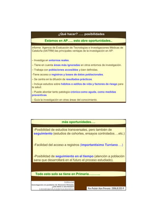 ¿Qué hacer? ….. posibilidades

          Estamos en AP….. esto abre oportunidades..

informe Agencia de Evaluación de Tecnologías e Investigaciones Médicas de
Cataluña (AATRM) las principales ventajas de la investigación en AP:


– Investiga en entornos reales.
– Tiene en cuenta áreas más ignoradas en otros entornos de investigación.
– Trabaja con poblaciones accesibles y bien definidas.
-Tiene acceso a registros y bases de datos poblacionales.
– Se centra en la difusión de resultados prácticos.
– Incluye estudios sobre hábitos o estilos de vida y factores de riesgo para
la salud.
– Puede abordar tanto patología crónica como aguda, como medidas
preventivas.
– Guía la investigación en otras áreas del conocimiento.




                         más oportunidades….

 -Posibilidad de estudios transversales, pero también de
 seguimiento (estudios de cohortes, ensayos controlados….etc.)


 -Facilidad del acceso a registros (importantísimo Turriano….)


 -Posibilidad de seguimiento en el tiempo (atención a población
 sana que desarrollará en el futuro el proceso estudiado).



  Todo esto solo se tiene en Primaria………..
 