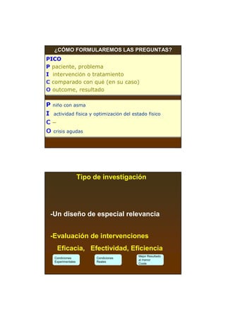 ¿CÓMO FORMULAREMOS LAS PREGUNTAS?
PICO
PICO
P paciente, problema
P paciente, problema
I intervención o tratamiento
I intervención o tratamiento
C comparado con qué (en su caso)
C comparado con qué (en su caso)
O outcome, resultado
O outcome, resultado

P niño con asma
P niño con asma
I actividad física y optimización del estado físico
I actividad física y optimización del estado físico
C–
C–
O crisis agudas
O crisis agudas




                    Tipo de investigación




 -Un diseño de especial relevancia


 -Evaluación de intervenciones
    Eficacia, Efectividad, Eficiencia
                                        Mejor Resultado
   Condiciones            Condiciones
                                        al menor
   Experimentales         Reales
                                        Coste
 