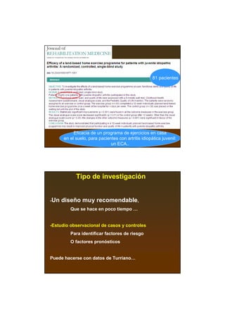 81 pacientes




           Eficacia de un programa de ejercicios en casa
      en el suelo, para pacientes con artritis idiopática juvenil:
                              un ECA..




            Tipo de investigación


-Un   diseño muy recomendable,
         Que se hace en poco tiempo …


-Estudio observacional de casos y controles
         Para identificar factores de riesgo
         O factores pronósticos


Puede hacerse con datos de Turriano…
 